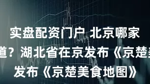 实盘配资门户 北京哪家湖北菜地道？湖北省在京发布《京楚美食地图》