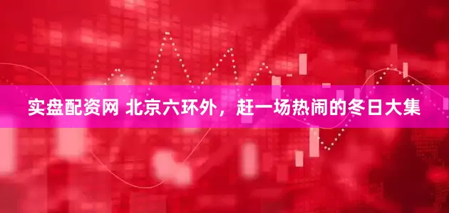 实盘配资网 北京六环外，赶一场热闹的冬日大集
