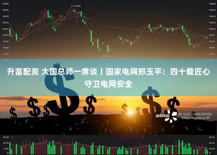升富配资 大国总师一席谈丨国家电网郑玉平：四十载匠心守卫电网安全