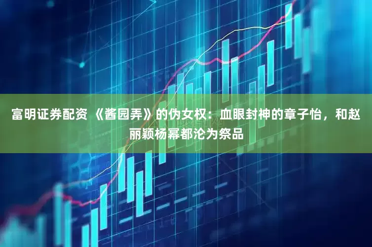富明证券配资 《酱园弄》的伪女权：血眼封神的章子怡，和赵丽颖杨幂都沦为祭品