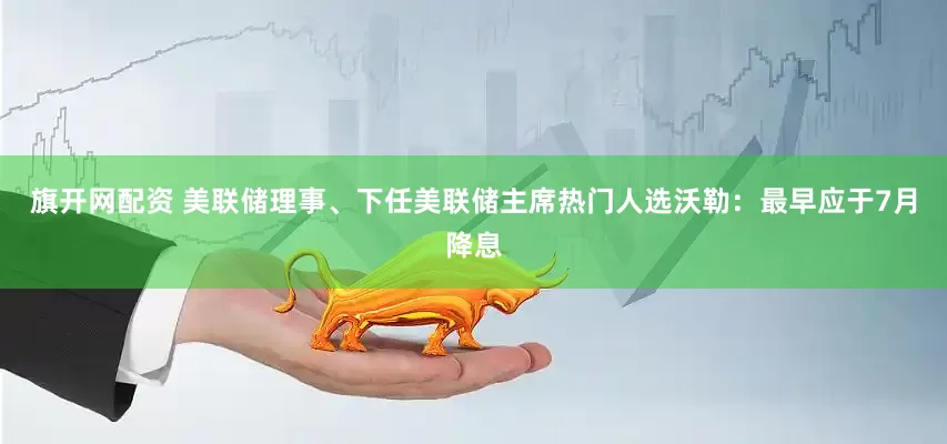 旗开网配资 美联储理事、下任美联储主席热门人选沃勒：最早应于7月降息