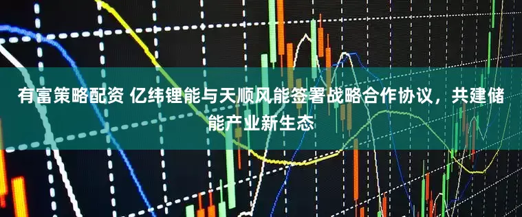 有富策略配资 亿纬锂能与天顺风能签署战略合作协议，共建储能产业新生态