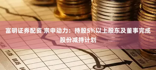 富明证券配资 宗申动力：持股5%以上股东及董事完成股份减持计划