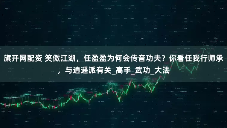 旗开网配资 笑傲江湖，任盈盈为何会传音功夫？你看任我行师承，与逍遥派有关_高手_武功_大法