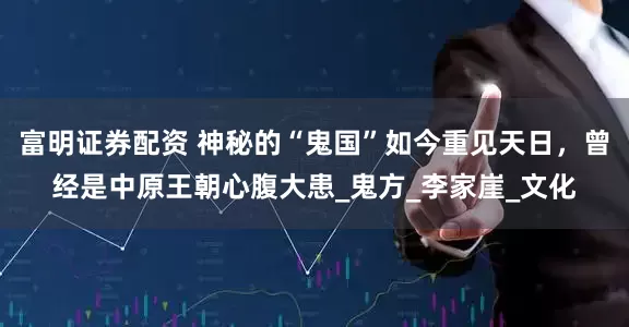 富明证券配资 神秘的“鬼国”如今重见天日，曾经是中原王朝心腹大患_鬼方_李家崖_文化
