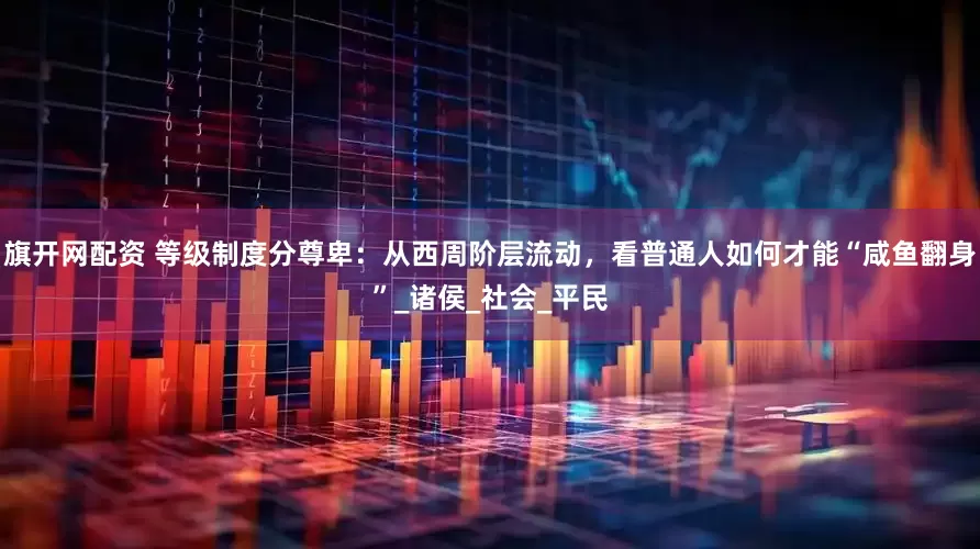 旗开网配资 等级制度分尊卑：从西周阶层流动，看普通人如何才能“咸鱼翻身”_诸侯_社会_平民