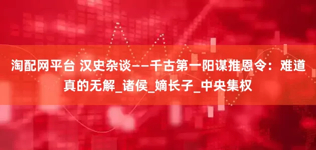 淘配网平台 汉史杂谈——千古第一阳谋推恩令：难道真的无解_诸侯_嫡长子_中央集权