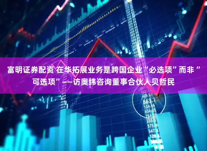 富明证券配资 在华拓展业务是跨国企业“必选项”而非“可选项”——访奥纬咨询董事合伙人贝哲民