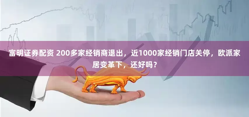富明证券配资 200多家经销商退出，近1000家经销门店关停，欧派家居变革下，还好吗？