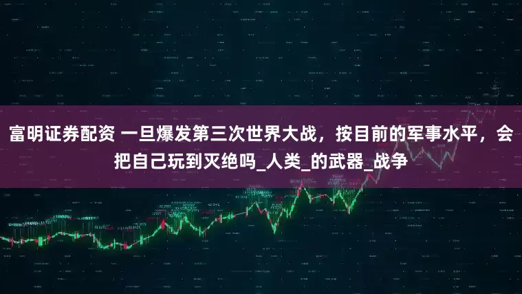 富明证券配资 一旦爆发第三次世界大战，按目前的军事水平，会把自己玩到灭绝吗_人类_的武器_战争