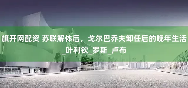 旗开网配资 苏联解体后，戈尔巴乔夫卸任后的晚年生活_叶利钦_罗斯_卢布