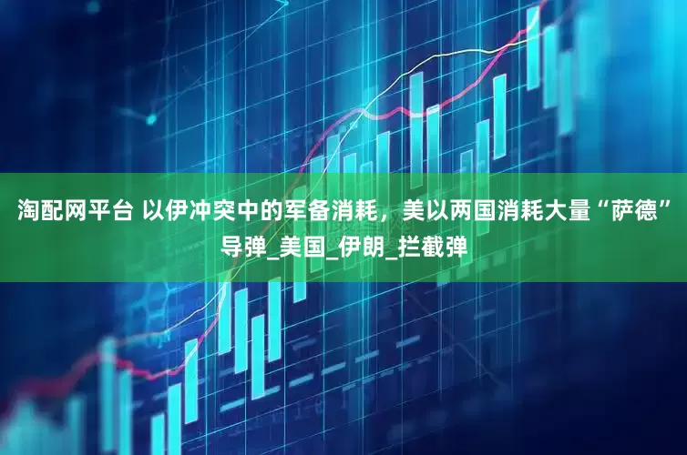 淘配网平台 以伊冲突中的军备消耗，美以两国消耗大量“萨德”导弹_美国_伊朗_拦截弹