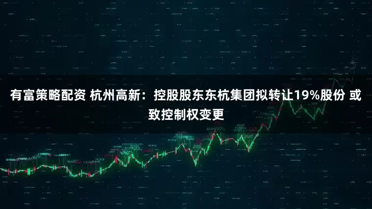 有富策略配资 杭州高新：控股股东东杭集团拟转让19%股份 或致控制权变更