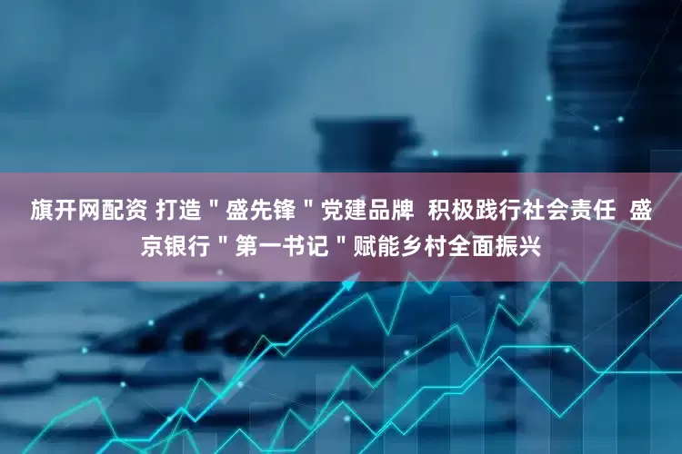 旗开网配资 打造＂盛先锋＂党建品牌  积极践行社会责任  盛京银行＂第一书记＂赋能乡村全面振兴