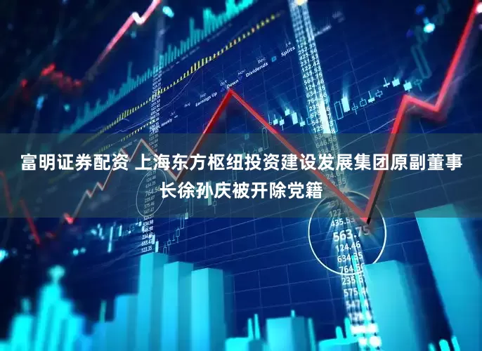 富明证券配资 上海东方枢纽投资建设发展集团原副董事长徐孙庆被开除党籍