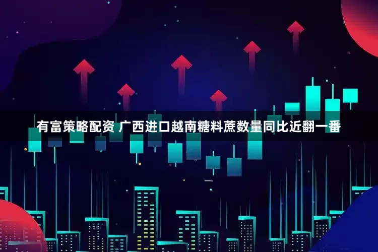 有富策略配资 广西进口越南糖料蔗数量同比近翻一番