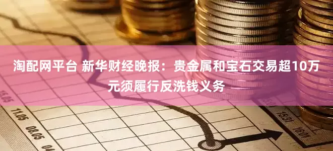 淘配网平台 新华财经晚报：贵金属和宝石交易超10万元须履行反洗钱义务