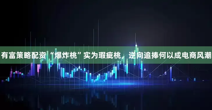 有富策略配资 “爆炸桃”实为瑕疵桃，逆向追捧何以成电商风潮