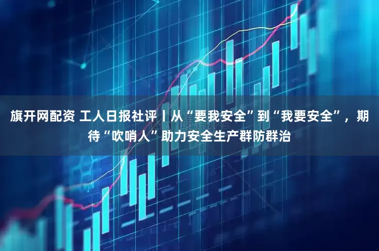 旗开网配资 工人日报社评丨从“要我安全”到“我要安全”，期待“吹哨人”助力安全生产群防群治