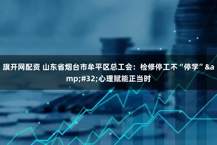 旗开网配资 山东省烟台市牟平区总工会：检修停工不“停学”&#32;心理赋能正当时
