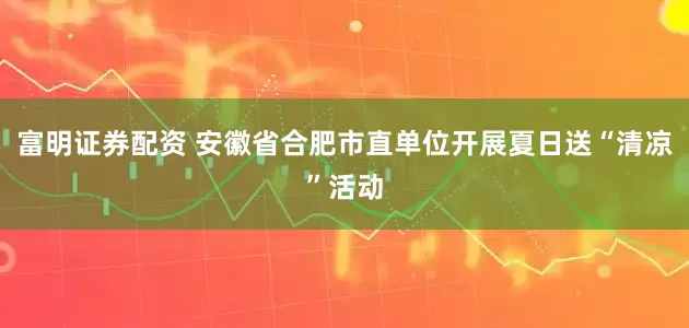 富明证券配资 安徽省合肥市直单位开展夏日送“清凉”活动