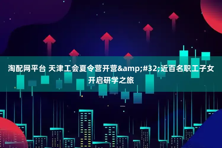 淘配网平台 天津工会夏令营开营&#32;近百名职工子女开启研学之旅