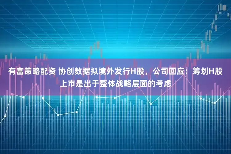 有富策略配资 协创数据拟境外发行H股，公司回应：筹划H股上市是出于整体战略层面的考虑