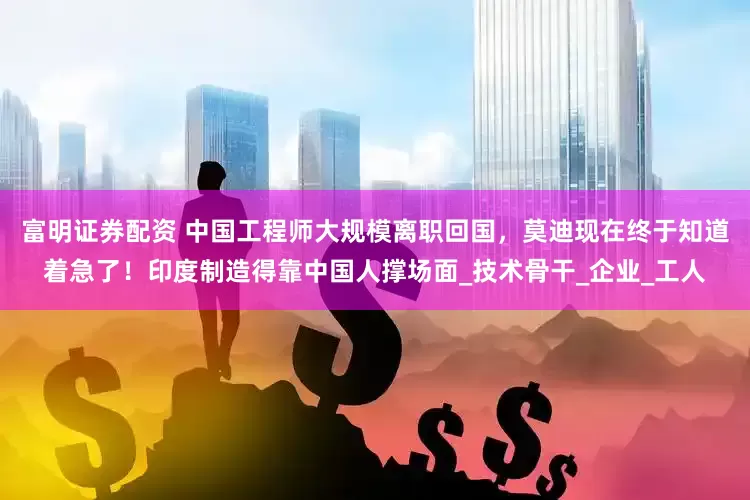 富明证券配资 中国工程师大规模离职回国，莫迪现在终于知道着急了！印度制造得靠中国人撑场面_技术骨干_企业_工人