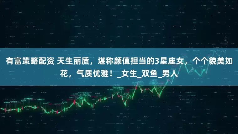 有富策略配资 天生丽质，堪称颜值担当的3星座女，个个貌美如花，气质优雅！_女生_双鱼_男人