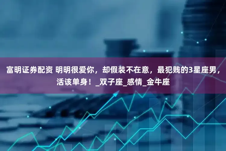 富明证券配资 明明很爱你，却假装不在意，最犯贱的3星座男，活该单身！_双子座_感情_金牛座