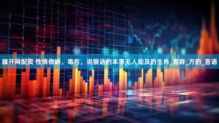 旗开网配资 性情傲娇，毒舌，说狠话的本事无人能及的生肖_言辞_方的_言语