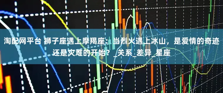 淘配网平台 狮子座遇上摩羯座：当烈火遇上冰山，是爱情的奇迹还是灾难的开始？_关系_差异_星座