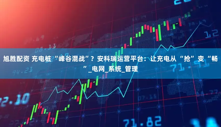 旭胜配资 充电桩 “峰谷混战”？安科瑞运营平台：让充电从 “抢” 变 “畅”_电网_系统_管理