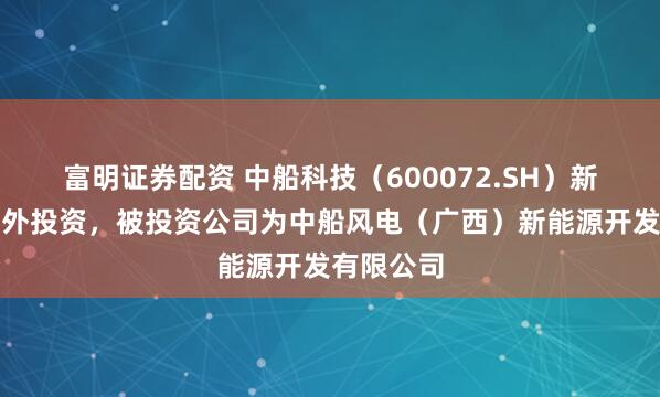 富明证券配资 中船科技（600072.SH）新增一起对外投资，被投资公司为中船风电（广西）新能源开发有限公司