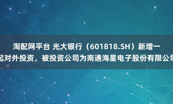 淘配网平台 光大银行（601818.SH）新增一起对外投资，被投资公司为南通海星电子股份有限公司