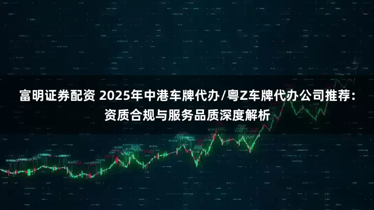 富明证券配资 2025年中港车牌代办/粤Z车牌代办公司推荐：资质合规与服务品质深度解析