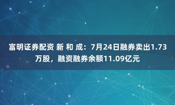 富明证券配资 新 和 成：7月24日融券卖出1.73万股，融资融券余额11.09亿元